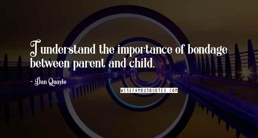 Dan Quayle Quotes: I understand the importance of bondage between parent and child.