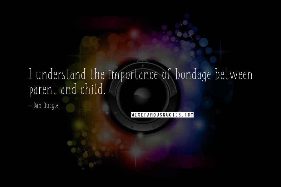 Dan Quayle Quotes: I understand the importance of bondage between parent and child.