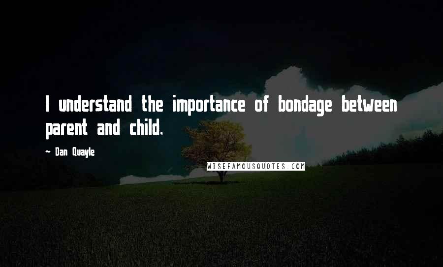 Dan Quayle Quotes: I understand the importance of bondage between parent and child.