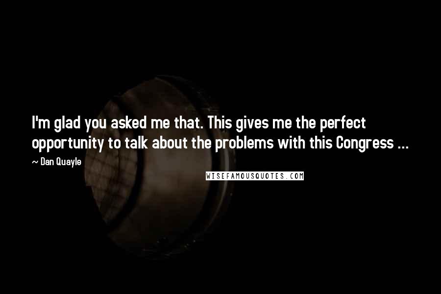 Dan Quayle Quotes: I'm glad you asked me that. This gives me the perfect opportunity to talk about the problems with this Congress ...