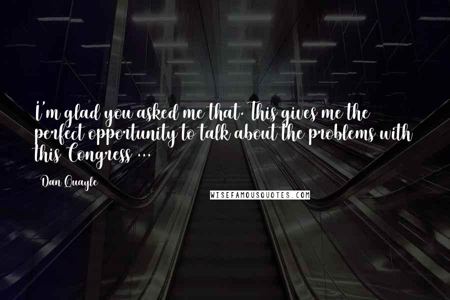 Dan Quayle Quotes: I'm glad you asked me that. This gives me the perfect opportunity to talk about the problems with this Congress ...