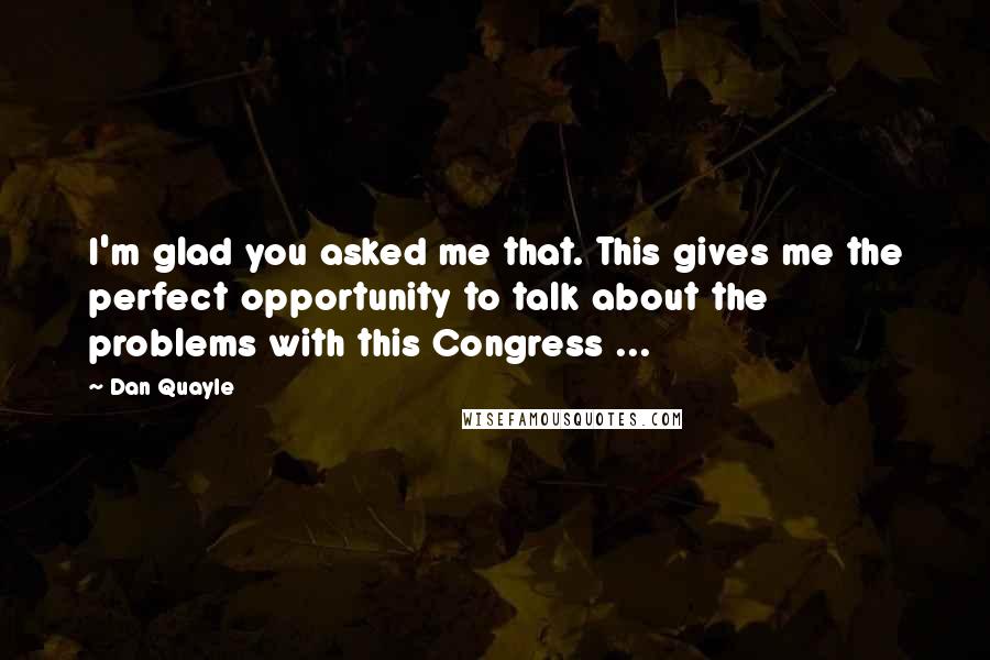 Dan Quayle Quotes: I'm glad you asked me that. This gives me the perfect opportunity to talk about the problems with this Congress ...