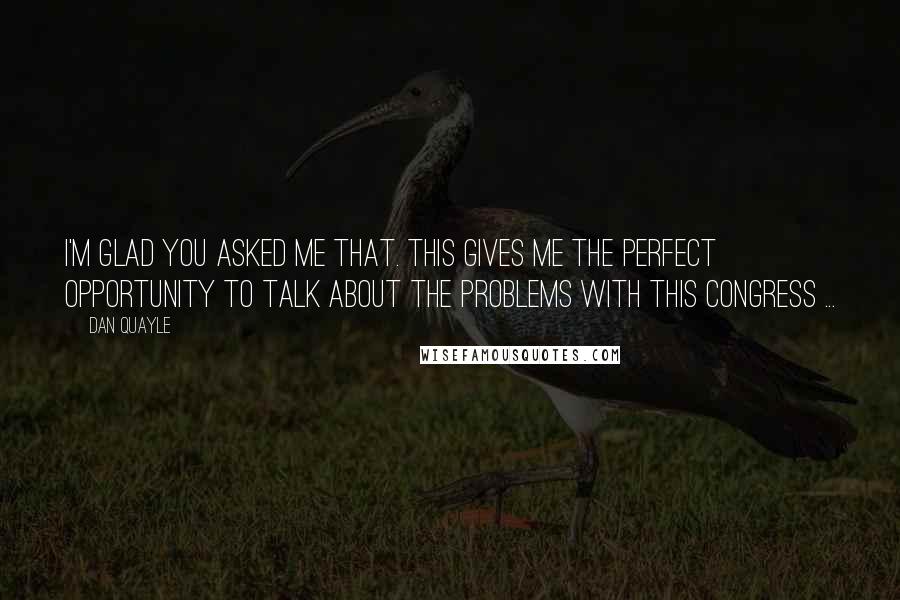 Dan Quayle Quotes: I'm glad you asked me that. This gives me the perfect opportunity to talk about the problems with this Congress ...