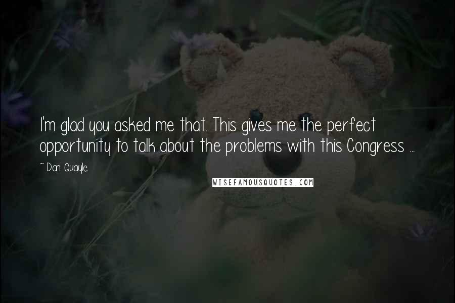 Dan Quayle Quotes: I'm glad you asked me that. This gives me the perfect opportunity to talk about the problems with this Congress ...