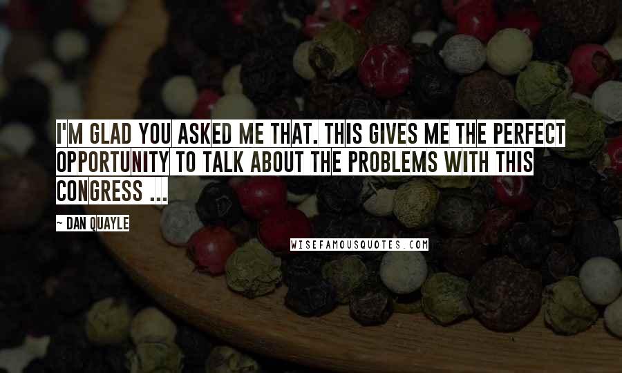 Dan Quayle Quotes: I'm glad you asked me that. This gives me the perfect opportunity to talk about the problems with this Congress ...