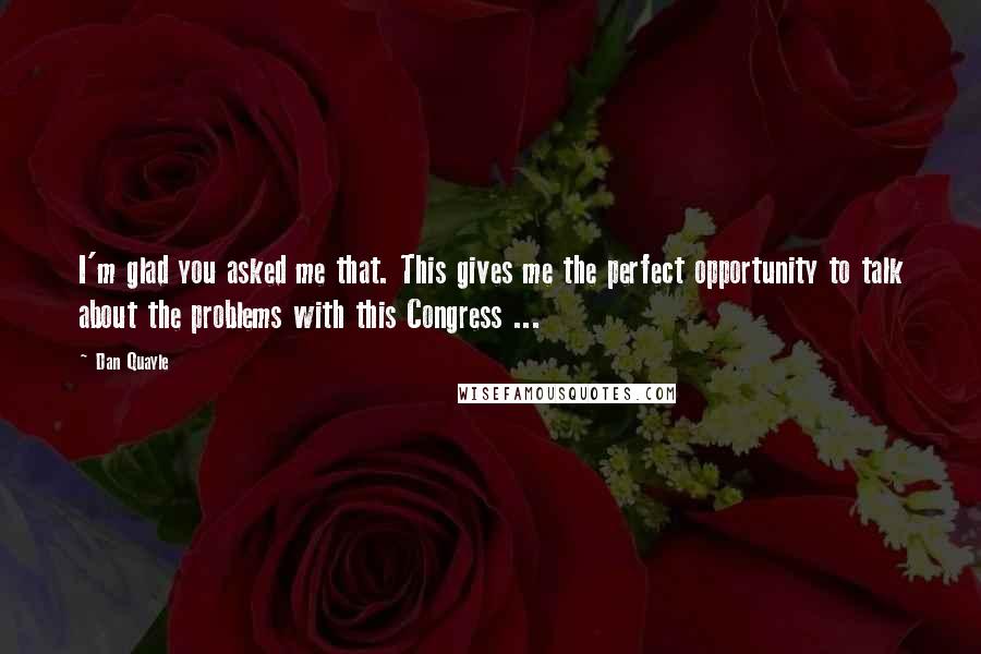 Dan Quayle Quotes: I'm glad you asked me that. This gives me the perfect opportunity to talk about the problems with this Congress ...