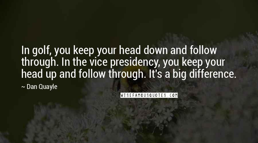 Dan Quayle Quotes: In golf, you keep your head down and follow through. In the vice presidency, you keep your head up and follow through. It's a big difference.