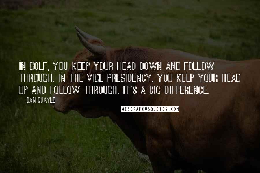 Dan Quayle Quotes: In golf, you keep your head down and follow through. In the vice presidency, you keep your head up and follow through. It's a big difference.