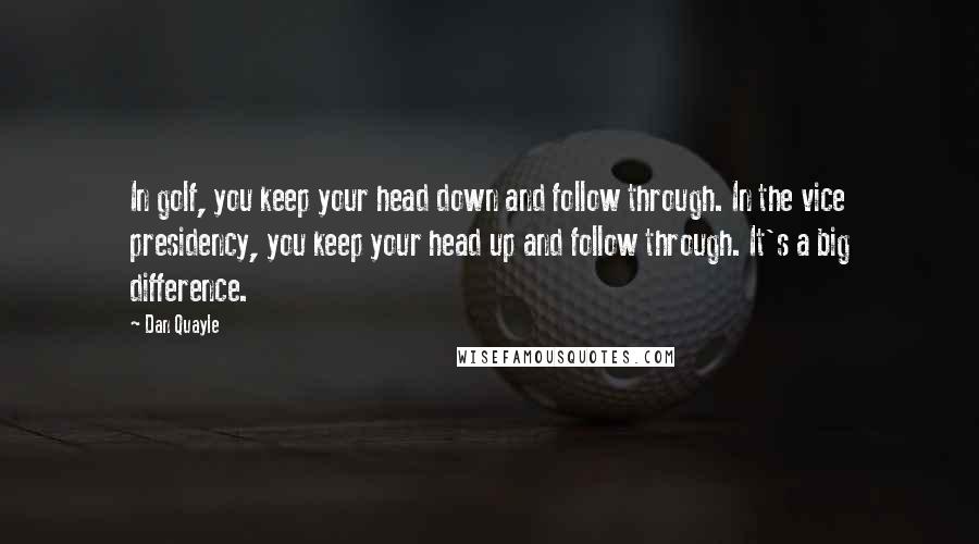 Dan Quayle Quotes: In golf, you keep your head down and follow through. In the vice presidency, you keep your head up and follow through. It's a big difference.