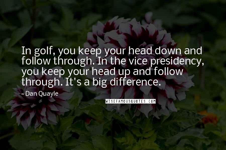 Dan Quayle Quotes: In golf, you keep your head down and follow through. In the vice presidency, you keep your head up and follow through. It's a big difference.