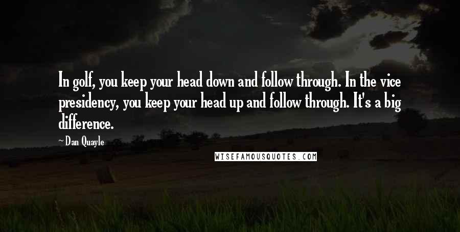 Dan Quayle Quotes: In golf, you keep your head down and follow through. In the vice presidency, you keep your head up and follow through. It's a big difference.