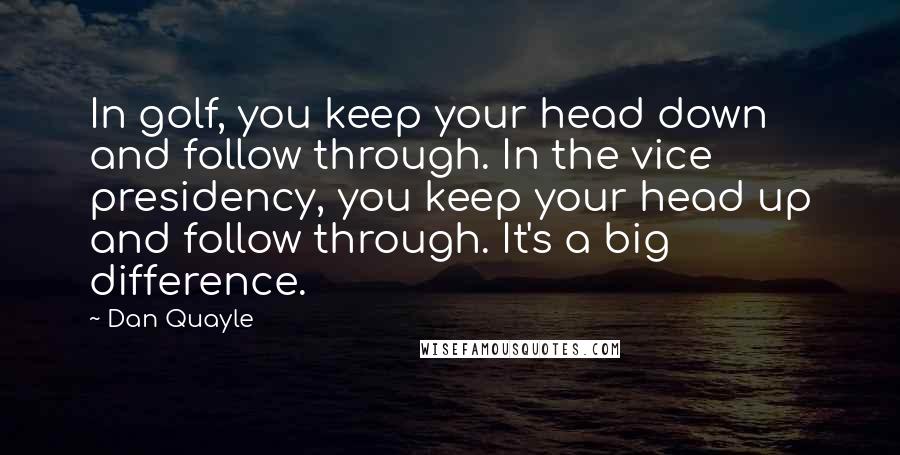 Dan Quayle Quotes: In golf, you keep your head down and follow through. In the vice presidency, you keep your head up and follow through. It's a big difference.