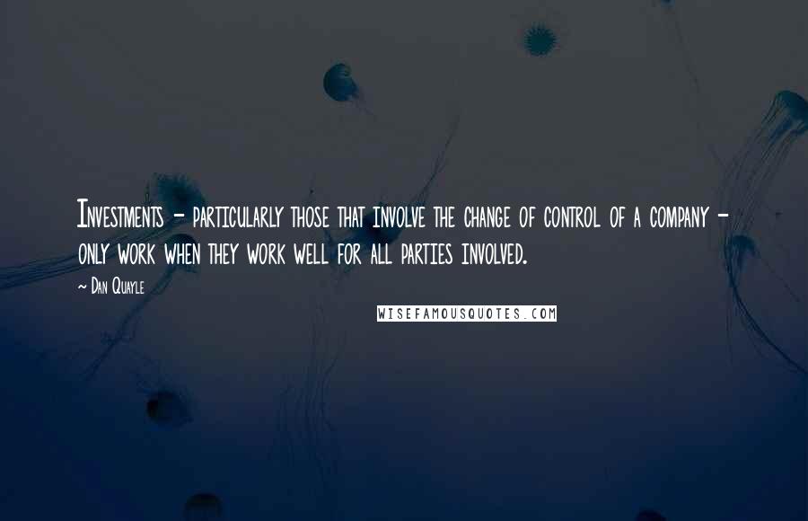 Dan Quayle Quotes: Investments - particularly those that involve the change of control of a company - only work when they work well for all parties involved.