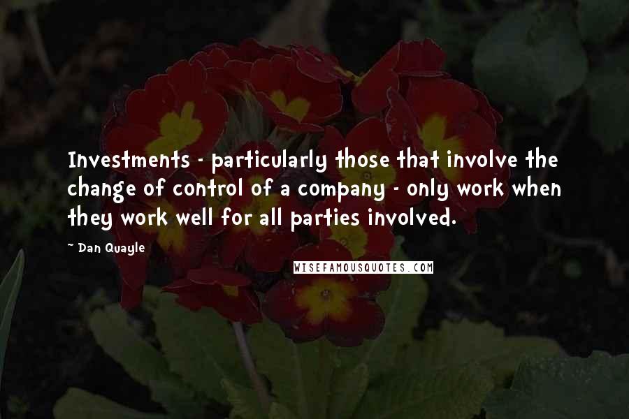 Dan Quayle Quotes: Investments - particularly those that involve the change of control of a company - only work when they work well for all parties involved.