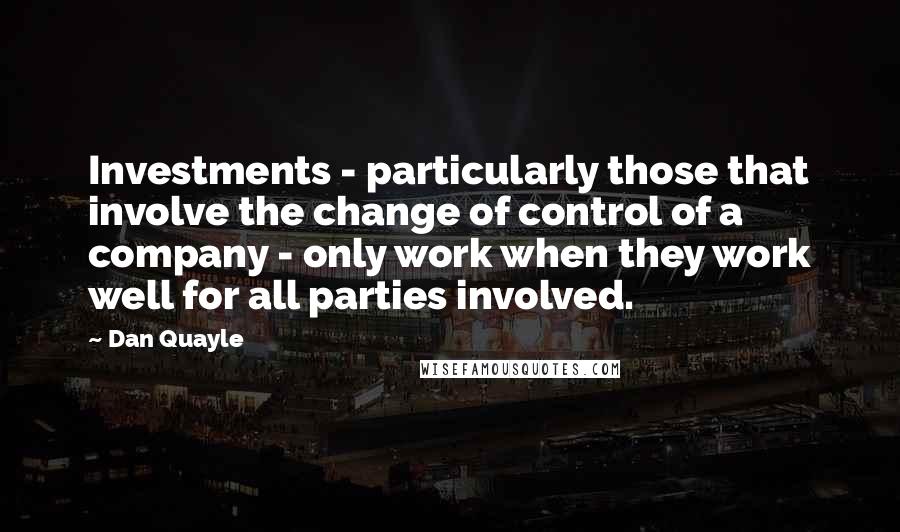 Dan Quayle Quotes: Investments - particularly those that involve the change of control of a company - only work when they work well for all parties involved.