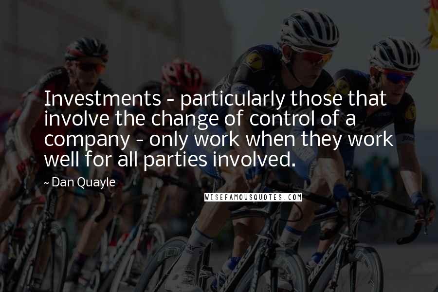 Dan Quayle Quotes: Investments - particularly those that involve the change of control of a company - only work when they work well for all parties involved.