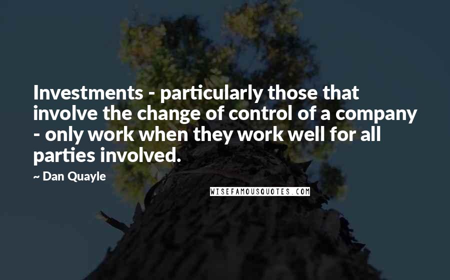 Dan Quayle Quotes: Investments - particularly those that involve the change of control of a company - only work when they work well for all parties involved.