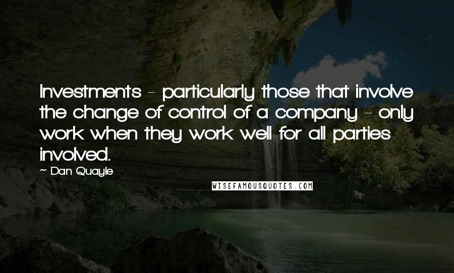 Dan Quayle Quotes: Investments - particularly those that involve the change of control of a company - only work when they work well for all parties involved.