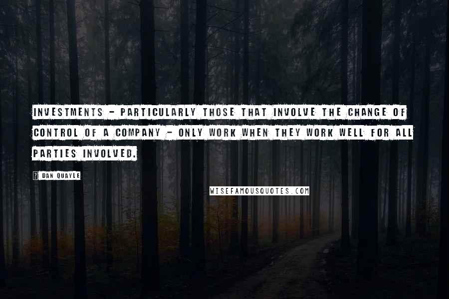 Dan Quayle Quotes: Investments - particularly those that involve the change of control of a company - only work when they work well for all parties involved.