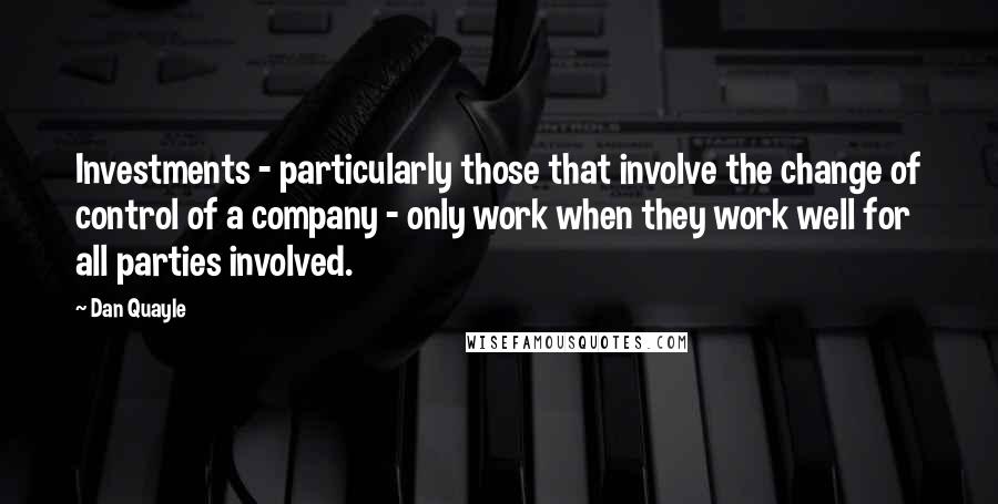 Dan Quayle Quotes: Investments - particularly those that involve the change of control of a company - only work when they work well for all parties involved.