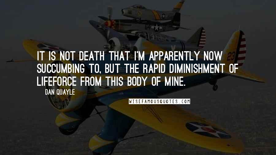 Dan Quayle Quotes: It is not death that I'm apparently now succumbing to, but the rapid diminishment of lifeforce from this body of mine.