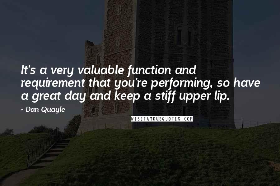 Dan Quayle Quotes: It's a very valuable function and requirement that you're performing, so have a great day and keep a stiff upper lip.