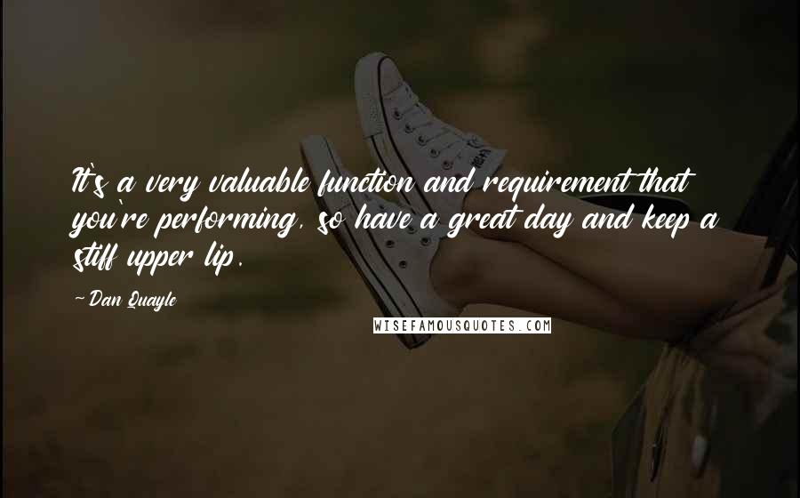 Dan Quayle Quotes: It's a very valuable function and requirement that you're performing, so have a great day and keep a stiff upper lip.