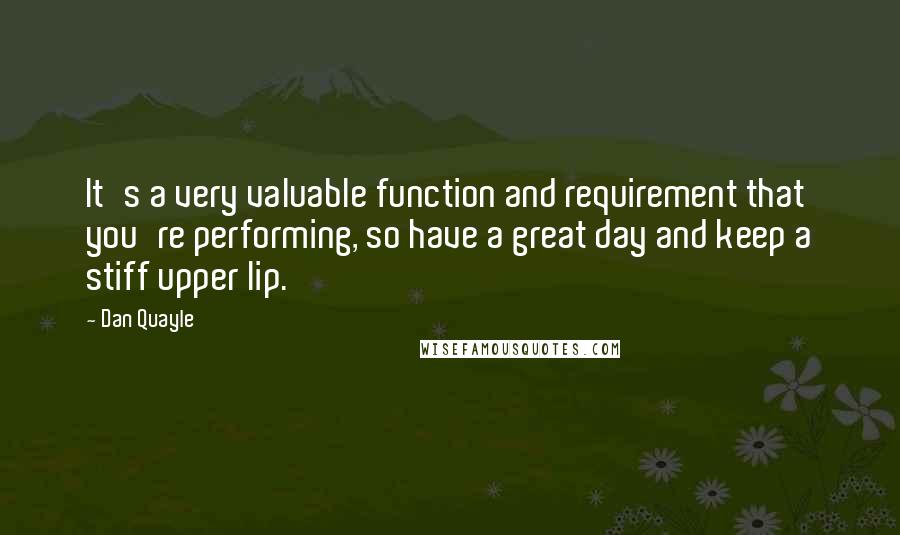 Dan Quayle Quotes: It's a very valuable function and requirement that you're performing, so have a great day and keep a stiff upper lip.