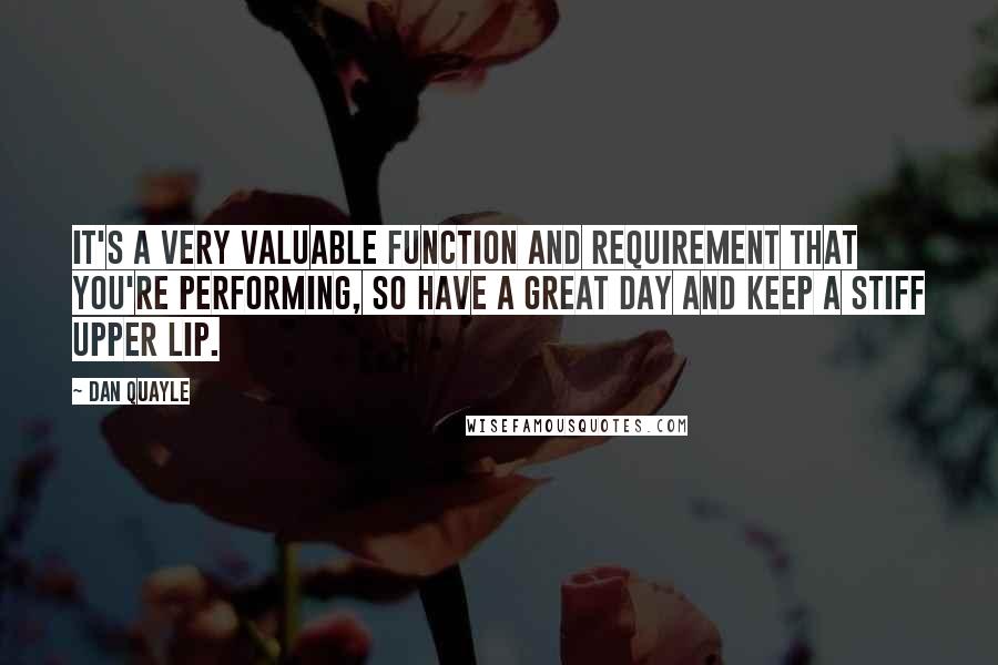 Dan Quayle Quotes: It's a very valuable function and requirement that you're performing, so have a great day and keep a stiff upper lip.