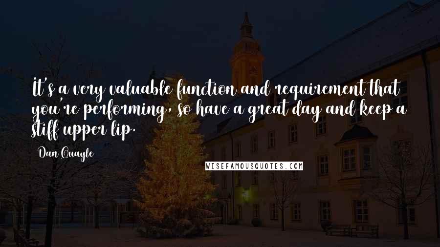 Dan Quayle Quotes: It's a very valuable function and requirement that you're performing, so have a great day and keep a stiff upper lip.