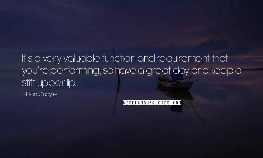 Dan Quayle Quotes: It's a very valuable function and requirement that you're performing, so have a great day and keep a stiff upper lip.
