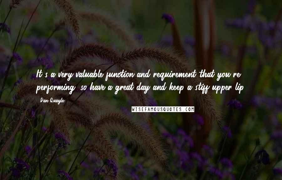 Dan Quayle Quotes: It's a very valuable function and requirement that you're performing, so have a great day and keep a stiff upper lip.