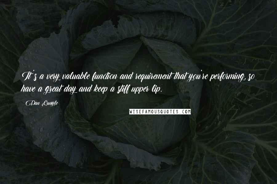 Dan Quayle Quotes: It's a very valuable function and requirement that you're performing, so have a great day and keep a stiff upper lip.