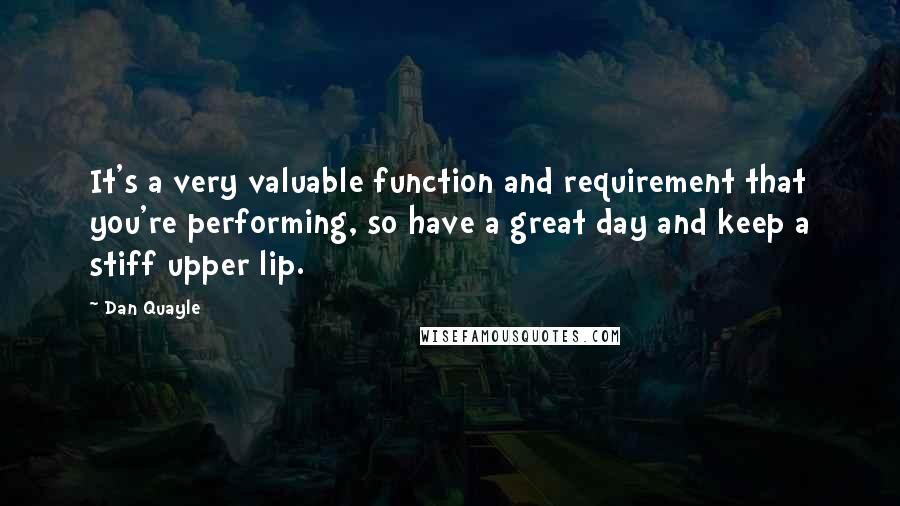 Dan Quayle Quotes: It's a very valuable function and requirement that you're performing, so have a great day and keep a stiff upper lip.