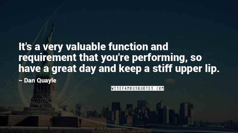 Dan Quayle Quotes: It's a very valuable function and requirement that you're performing, so have a great day and keep a stiff upper lip.