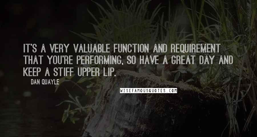 Dan Quayle Quotes: It's a very valuable function and requirement that you're performing, so have a great day and keep a stiff upper lip.