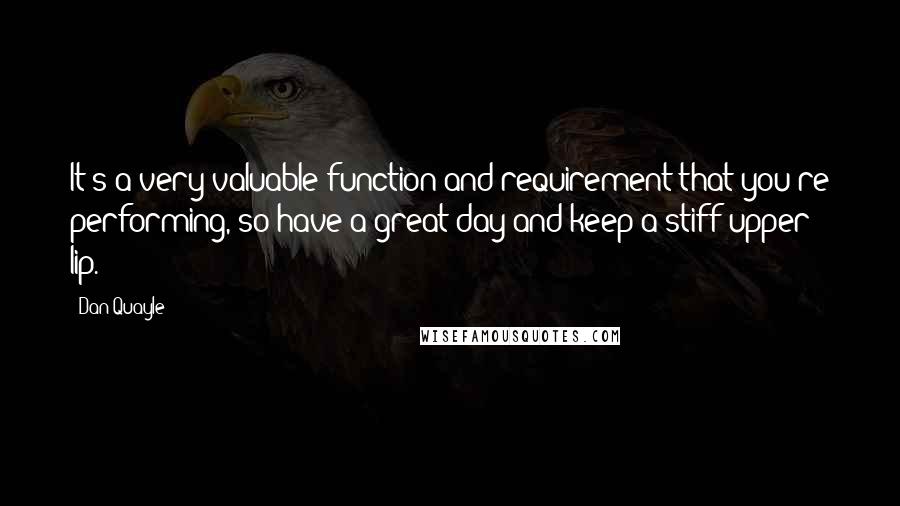 Dan Quayle Quotes: It's a very valuable function and requirement that you're performing, so have a great day and keep a stiff upper lip.