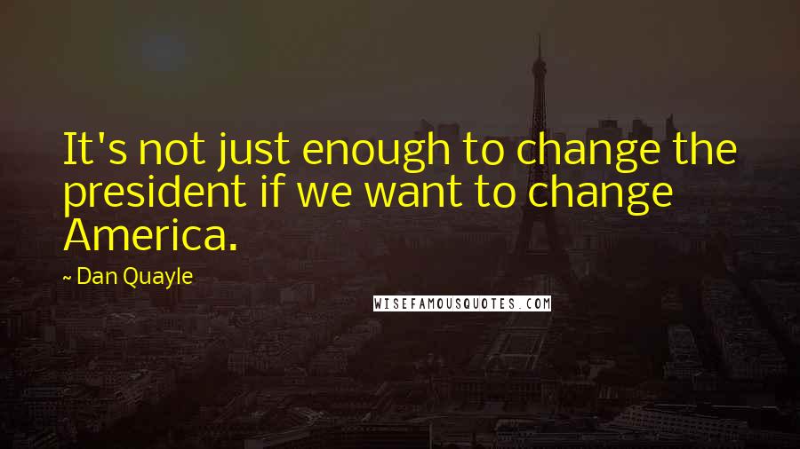 Dan Quayle Quotes: It's not just enough to change the president if we want to change America.