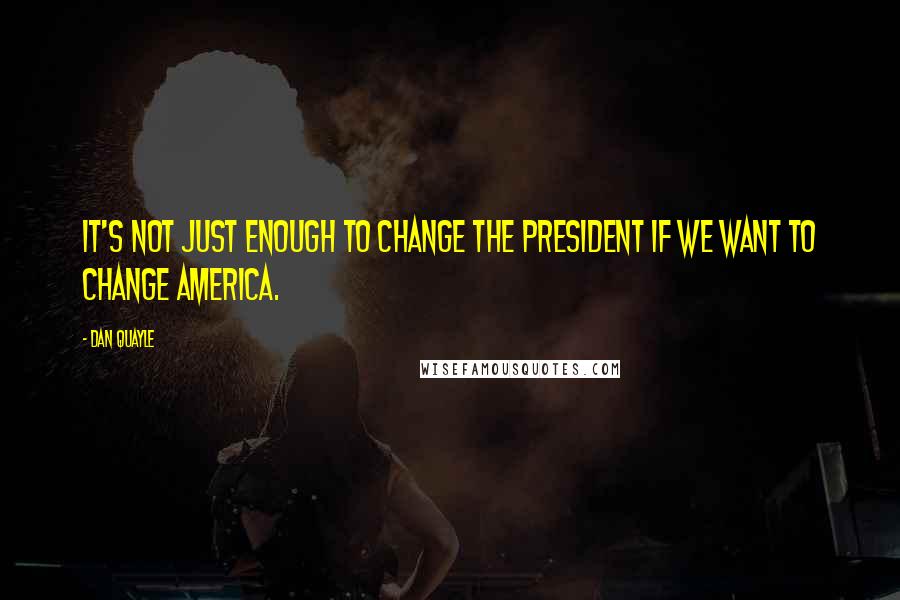 Dan Quayle Quotes: It's not just enough to change the president if we want to change America.