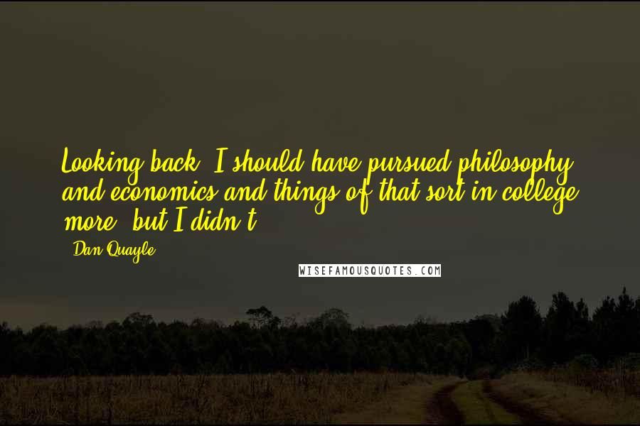 Dan Quayle Quotes: Looking back, I should have pursued philosophy and economics and things of that sort in college more, but I didn't.