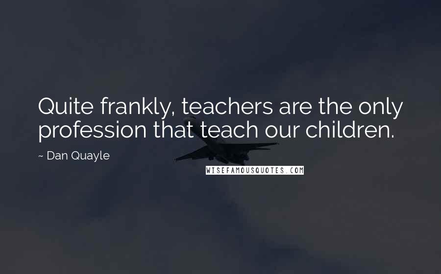 Dan Quayle Quotes: Quite frankly, teachers are the only profession that teach our children.