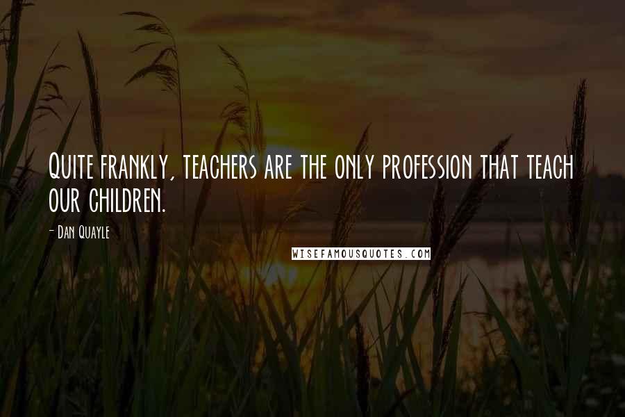 Dan Quayle Quotes: Quite frankly, teachers are the only profession that teach our children.