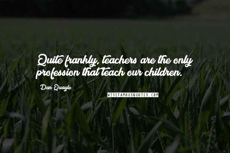 Dan Quayle Quotes: Quite frankly, teachers are the only profession that teach our children.