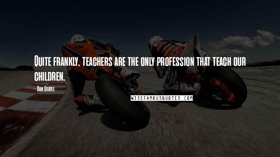 Dan Quayle Quotes: Quite frankly, teachers are the only profession that teach our children.