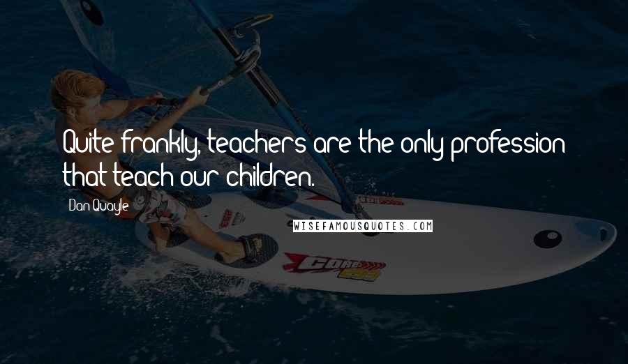 Dan Quayle Quotes: Quite frankly, teachers are the only profession that teach our children.