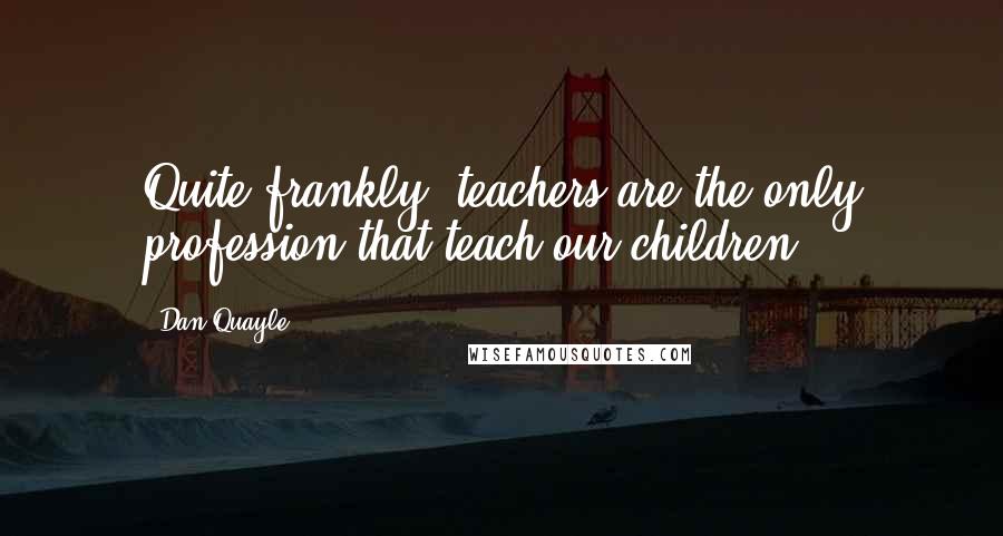 Dan Quayle Quotes: Quite frankly, teachers are the only profession that teach our children.