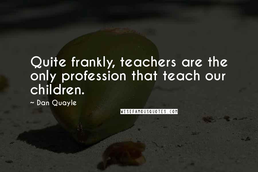 Dan Quayle Quotes: Quite frankly, teachers are the only profession that teach our children.