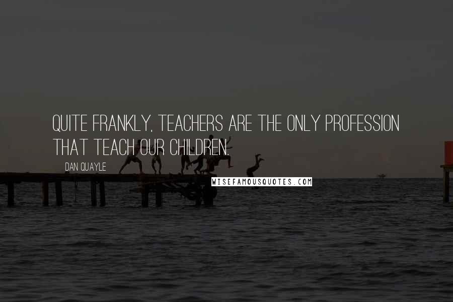 Dan Quayle Quotes: Quite frankly, teachers are the only profession that teach our children.