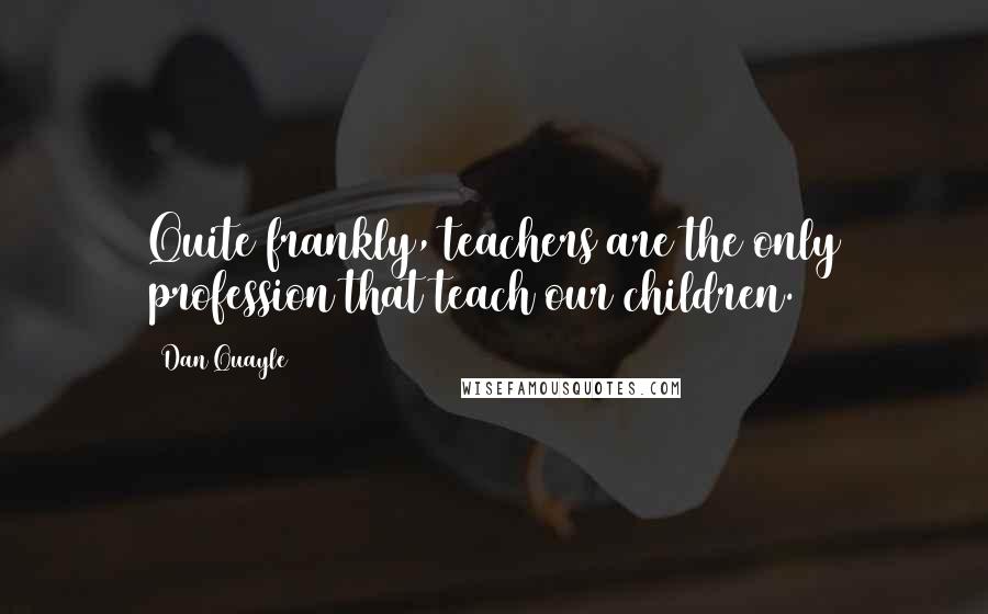 Dan Quayle Quotes: Quite frankly, teachers are the only profession that teach our children.