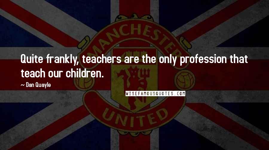 Dan Quayle Quotes: Quite frankly, teachers are the only profession that teach our children.